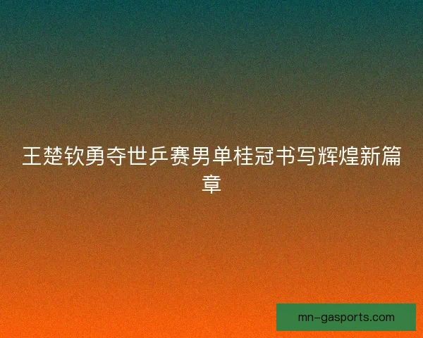 王楚钦勇夺世乒赛男单桂冠书写辉煌新篇章