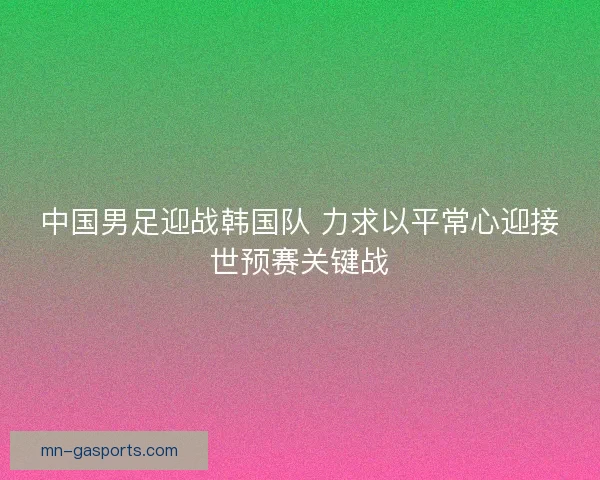 中国男足迎战韩国队 力求以平常心迎接世预赛关键战