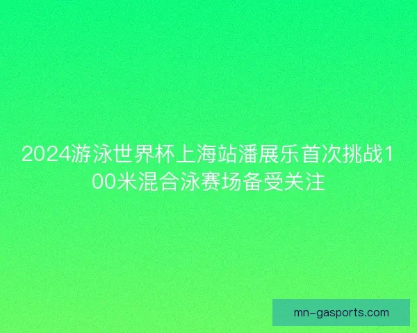 2024游泳世界杯上海站潘展乐首次挑战100米混合泳赛场备受关注
