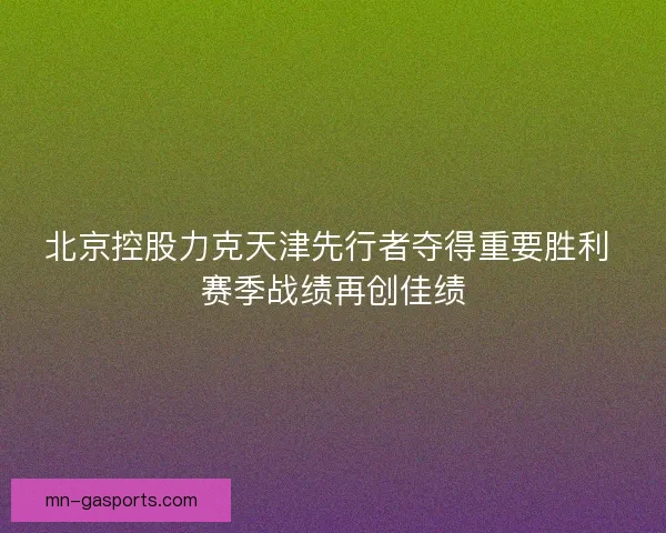 北京控股力克天津先行者夺得重要胜利 赛季战绩再创佳绩